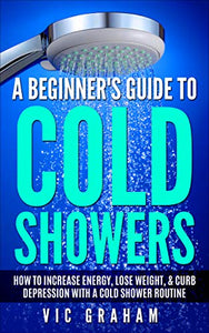 A Beginner's Guide to Cold Showers: How to Increase Energy, Lose Weight, & Curb Depression with a Cold Shower Routine
